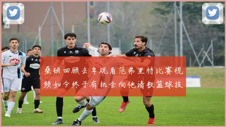 桑顿回顾去年观看范弗里特比赛视频如今终于有机会向他请教篮球技巧