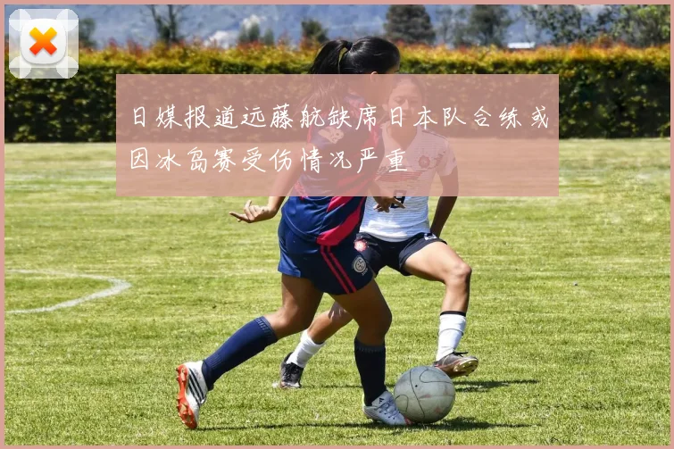 日媒报道远藤航缺席日本队合练或因冰岛赛受伤情况严重