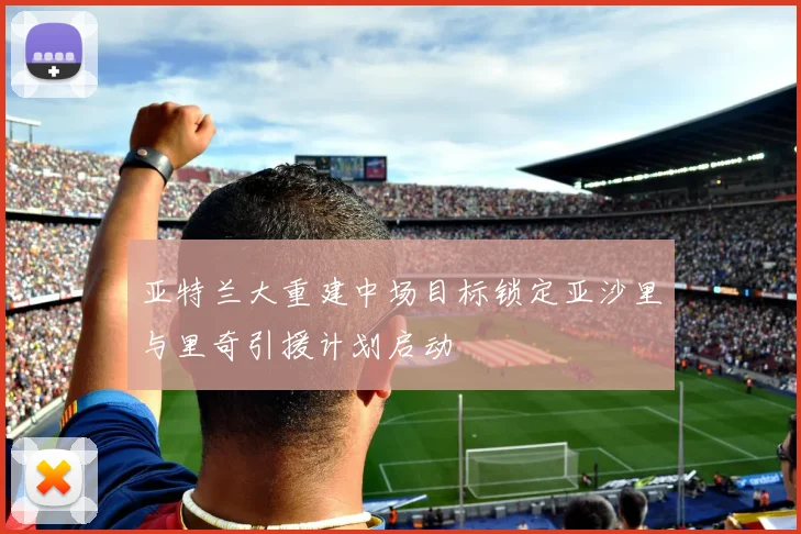 亚特兰大重建中场目标锁定亚沙里与里奇引援计划启动