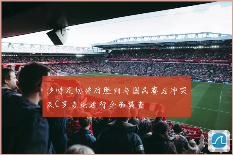 沙特足协将对胜利与国民赛后冲突及C罗言论进行全面调查