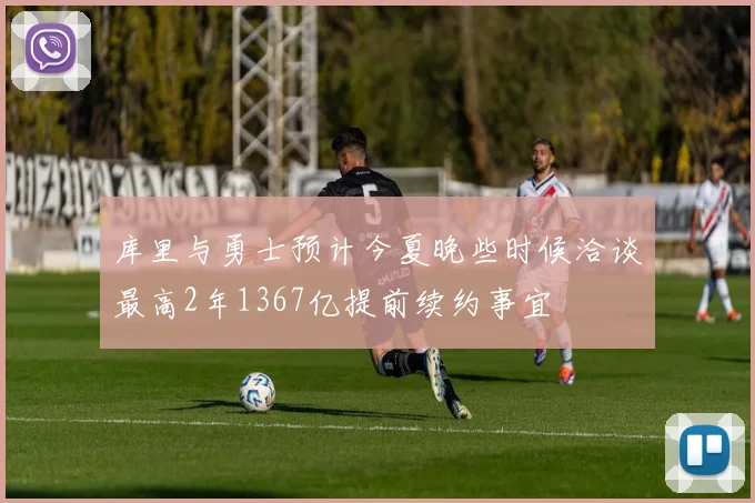 库里与勇士预计今夏晚些时候洽谈最高2年1367亿提前续约事宜