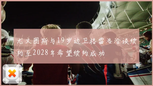 尤文图斯与19岁边卫格雷洛洽谈续约至2028年希望续约成功
