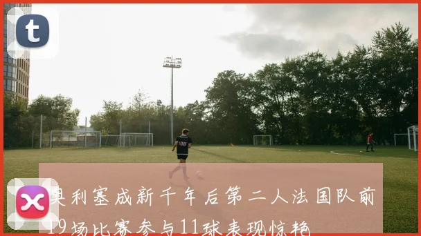 奥利塞成新千年后第二人法国队前19场比赛参与11球表现惊艳