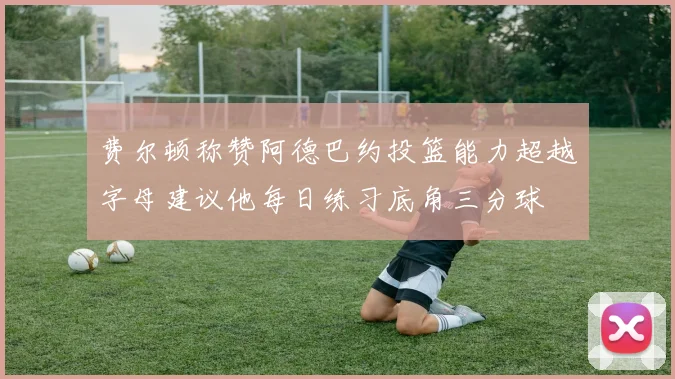 费尔顿称赞阿德巴约投篮能力超越字母建议他每日练习底角三分球