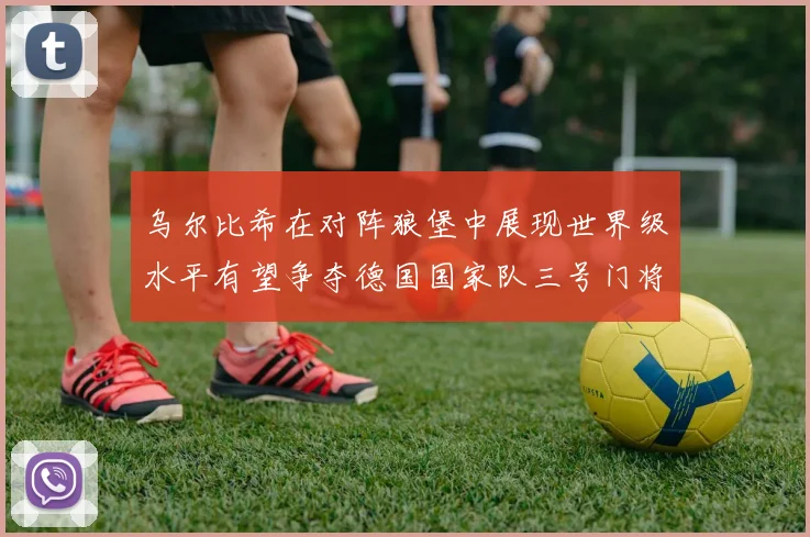 乌尔比希在对阵狼堡中展现世界级水平有望争夺德国国家队三号门将位置