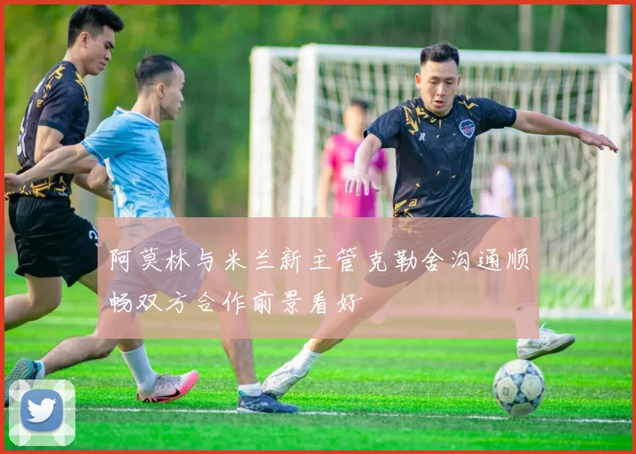 阿莫林与米兰新主管克勒舍沟通顺畅双方合作前景看好