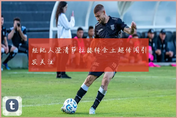 经纪人澄清萨拉赫转会土超传闻引发关注