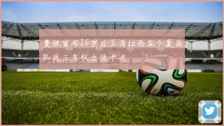 曼联宣布26岁后卫马拉西亚今夏离队近三年仅出场十次