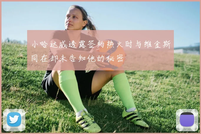 小哈达威透露签约热火时与维金斯同在却未告知他的秘密